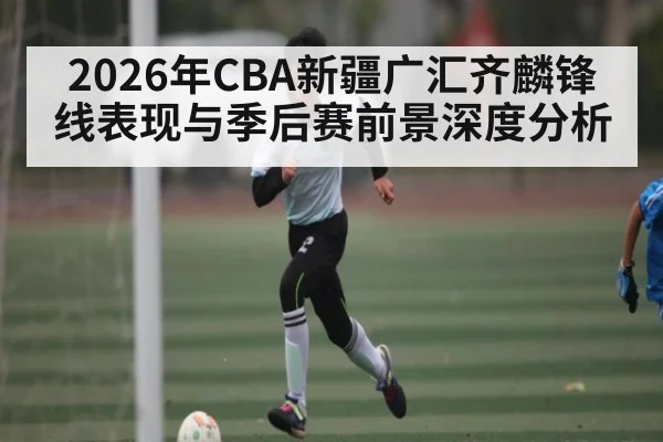 2026年CBA新疆广汇齐麟锋线表现与季后赛前景深度分析